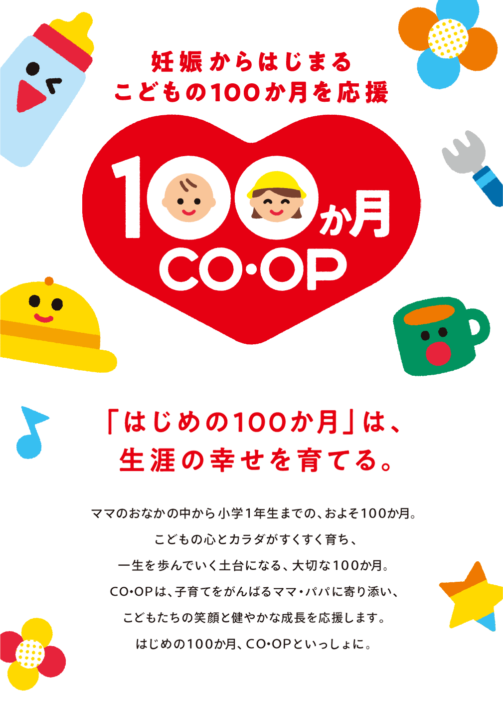 妊娠からはじまるこどもの100か月を応援100か月co.op「はじめの100か月」は生涯の幸せを育てる。ママのおなかの中から小学１年生までの、およそ１００か月。 こどもの心とカラダがすくすく育ち、一生を歩んでいく土台になる、大切な１００か月。 ＣＯ･ＯＰは、子育てをがんばるママ・パパに寄り添い、 こどもたちの笑顔と健やかな成長を応援します。 はじめの１００か月、ＣＯ･ＯＰといっしょに。