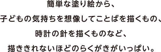 簡単な塗り絵から、子どもの気持ちを想像してことばを描くもの、時計の針を描くものなど、描ききれないほどのらくがきがいっぱい。