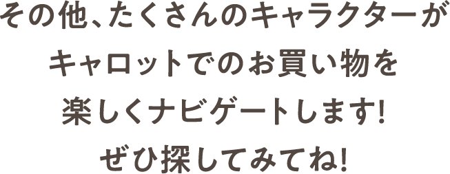 その他、たくさんのキャラクターがキャロットでのお買い物を楽しくナビゲートします！ぜひ探してみてね！