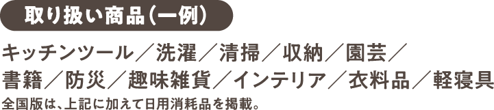 【取り扱い商品（一例）】キッチンツール／洗濯／清掃／収納／園芸／書籍／防災／趣味雑貨／インテリア／衣料品／軽寝具 全国版は、上記に加えて日用消耗品を掲載。