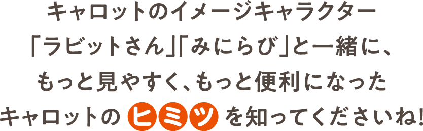 キャロットのイメージキャラクター「ラビットさん」「みにらび」と一緒に、もっと見やすく、もっと便利になったキャロットのヒミツを知ってくださいね！