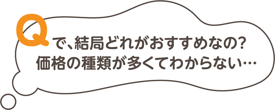 Q.で、結局どれがおすすめなの？価格の種類が多くてわからない・・・