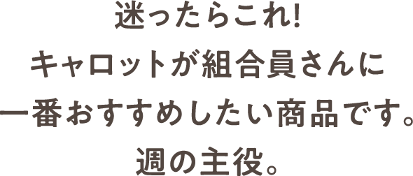 迷ったらこれ！キャロットが組合員さんに一番おすすめしたい商品です。週の主役。