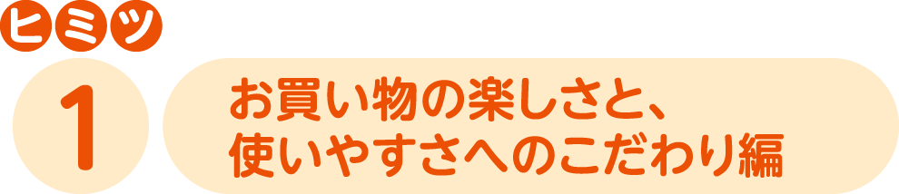 ヒミツ1 お買い物の楽しさと、使いやすさへのこだわり編