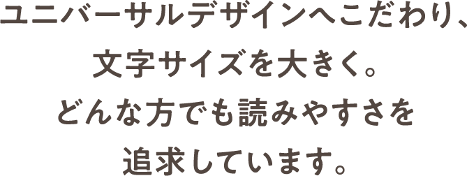 ユニバーサルデザインへこだわり、文字サイズを大きく。どんな方でも読みやすさを追求しています。