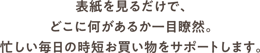 表紙を見るだけで、どこに何があるか一目瞭然。忙しい毎日の時短お買い物をサポートします。