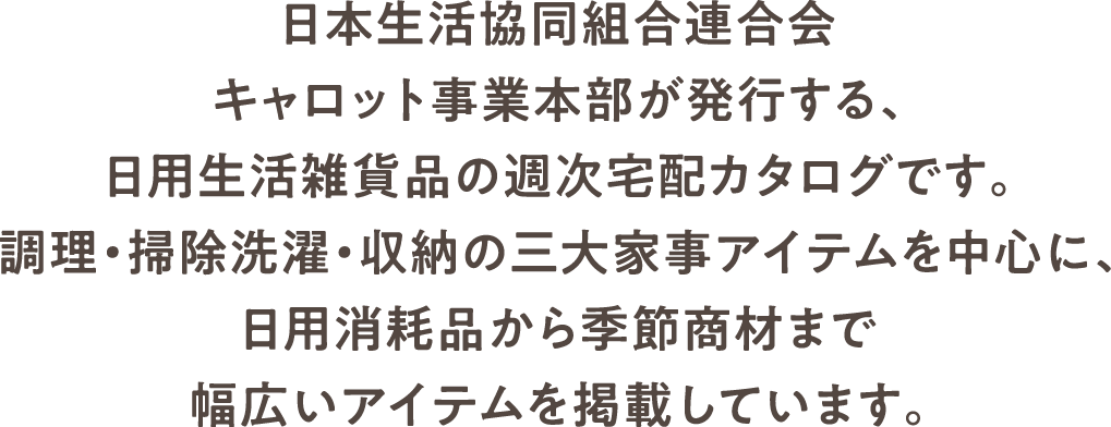 日本生活協同組合連合会 キャロット事業本部が発行する、日用生活雑貨品の週次宅配カタログです。調理・掃除洗濯・収納の三大家事アイテムを中心に、日用消耗品から季節商材まで幅広いアイテムを掲載しています。