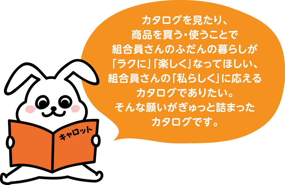 カタログを見たり、商品を買う・使うことで組合員さんのふだんの暮らしが「ラクに」「楽しく」なってほしい、組合員さんの「私らしく」に応えるカタログでありたい。そんな願いがぎゅっと詰まったカタログです。
