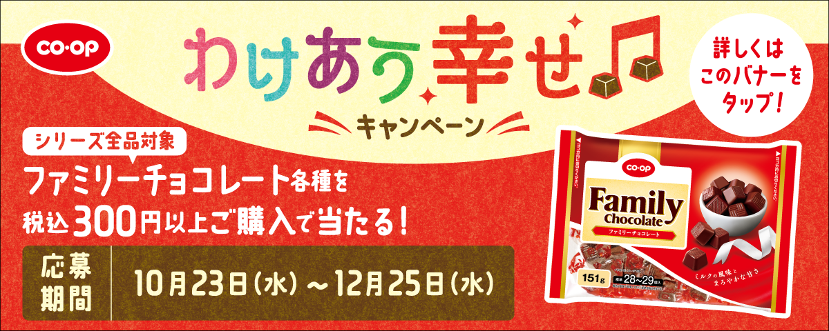 CO・OP わけあう幸せキャンペーン シリーズ全品対象 ファミリーチョコレート各種を税込300円以上ご購入で当たる！ 応募期間	10月23日（水）～12月25日（水） 詳しくはこのバナーをタップ!