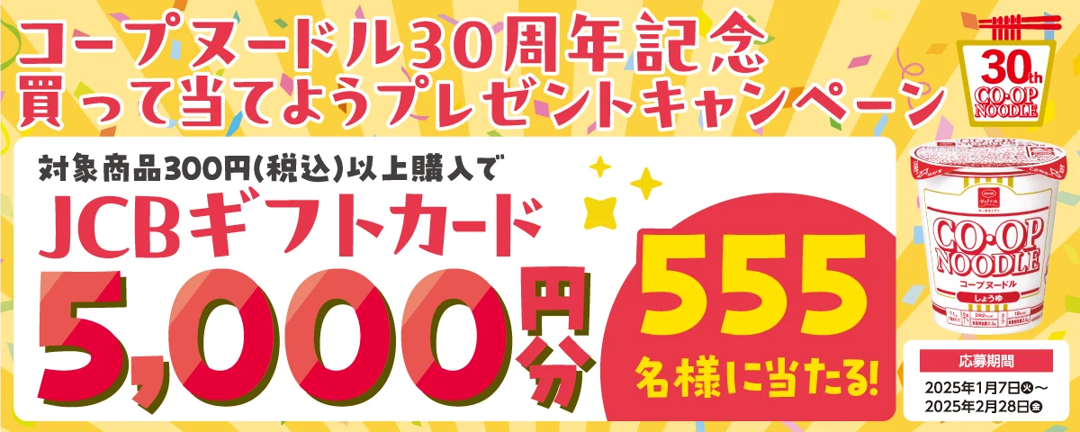 コープヌードル30周年記念 買って当てようプレゼントキャンペーン 対象商品300円(税込)以上購入で JCBギフトカード 5,000円分 555名様に当たる! 応募期間 2025年1月7日火~2025年2月28日金