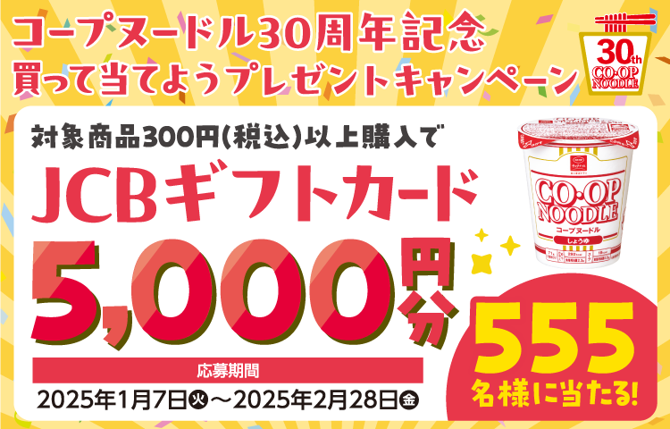 コープヌードル30周年記念 買って当てようプレゼントキャンペーン 対象商品300円(税込)以上購入で JCBギフトカード 5,000円分 555名様に当たる! 応募期間 2025年1月7日火~2025年2月28日金