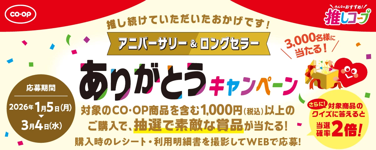 CO・OP みんなのおすすめ！推しコープ 推し続けていただいたおかげです！ アニバーサリー＆ロングセラー ありがとうキャンペーン 3,000名様に当たる！ 対象のCO・OP商品を含む1,000円（税込）以上のご購入で、抽選で素敵な賞品が当たる！ 購入時のレシート・利用明細書を撮影してWEBで応募！さらに！対象商品のクイズに答えると当選確率2倍！ 応募期間 2026年1月5日（月） 3月4日（水）