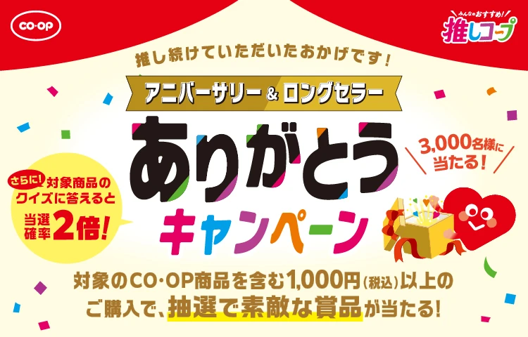 CO・OP みんなのおすすめ！推しコープ 推し続けていただいたおかげです！ アニバーサリー＆ロングセラー ありがとうキャンペーン 3,000名様に当たる！ 対象のCO・OP商品を含む1,000円（税込）以上のご購入で、抽選で素敵な賞品が当たる！