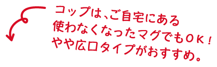 コップは、ご自宅にある使わなくなったマグでもOK！やや広口タイプがおすすめ。